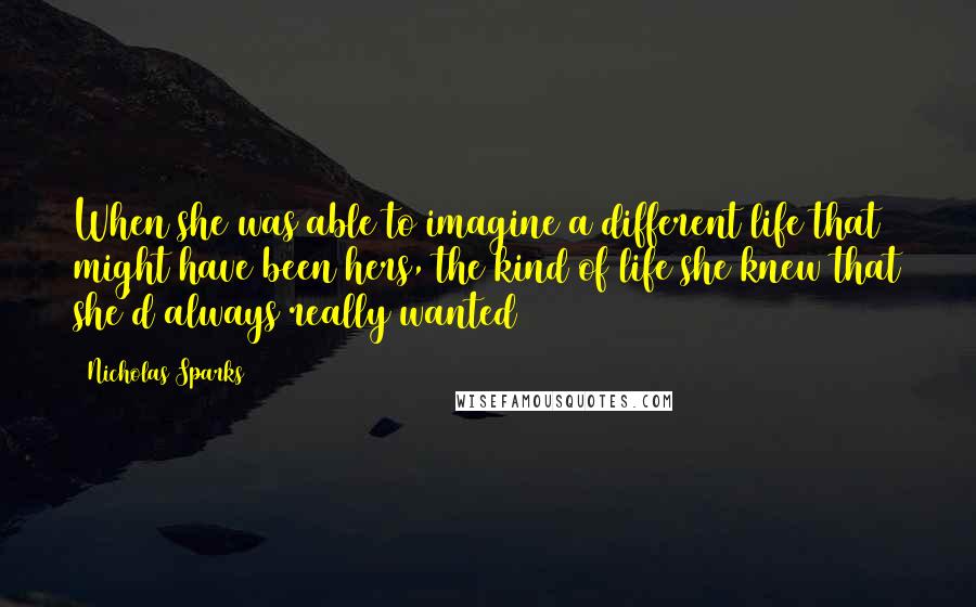 Nicholas Sparks Quotes: When she was able to imagine a different life that might have been hers, the kind of life she knew that she'd always really wanted