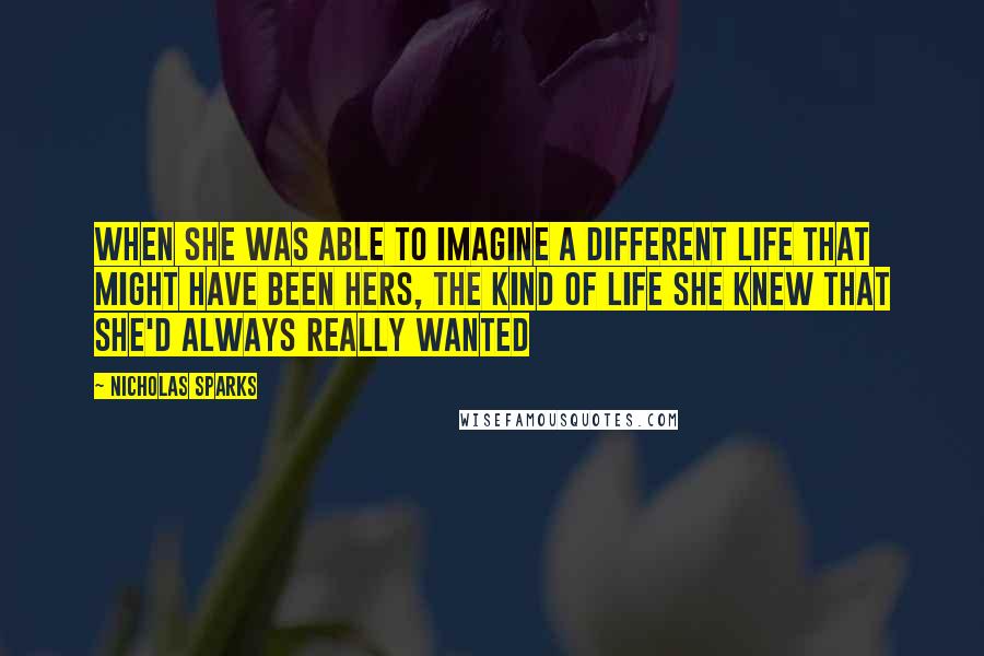 Nicholas Sparks Quotes: When she was able to imagine a different life that might have been hers, the kind of life she knew that she'd always really wanted