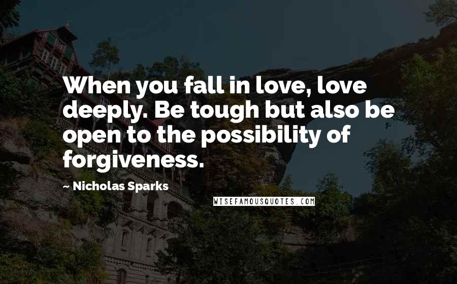 Nicholas Sparks Quotes: When you fall in love, love deeply. Be tough but also be open to the possibility of forgiveness.