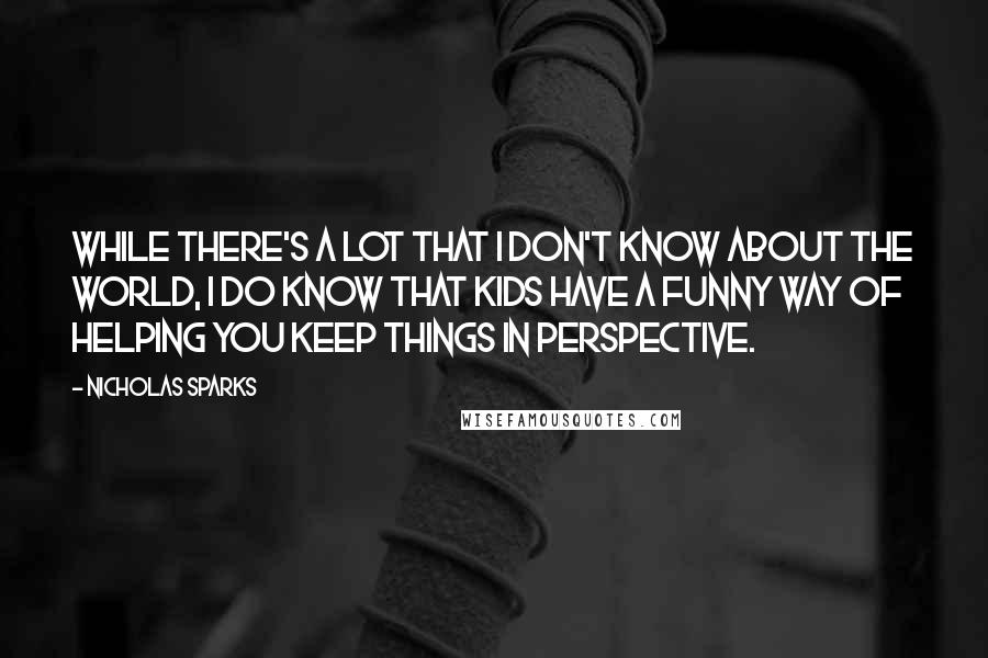 Nicholas Sparks Quotes: while there's a lot that I don't know about the world, I do know that kids have a funny way of helping you keep things in perspective.