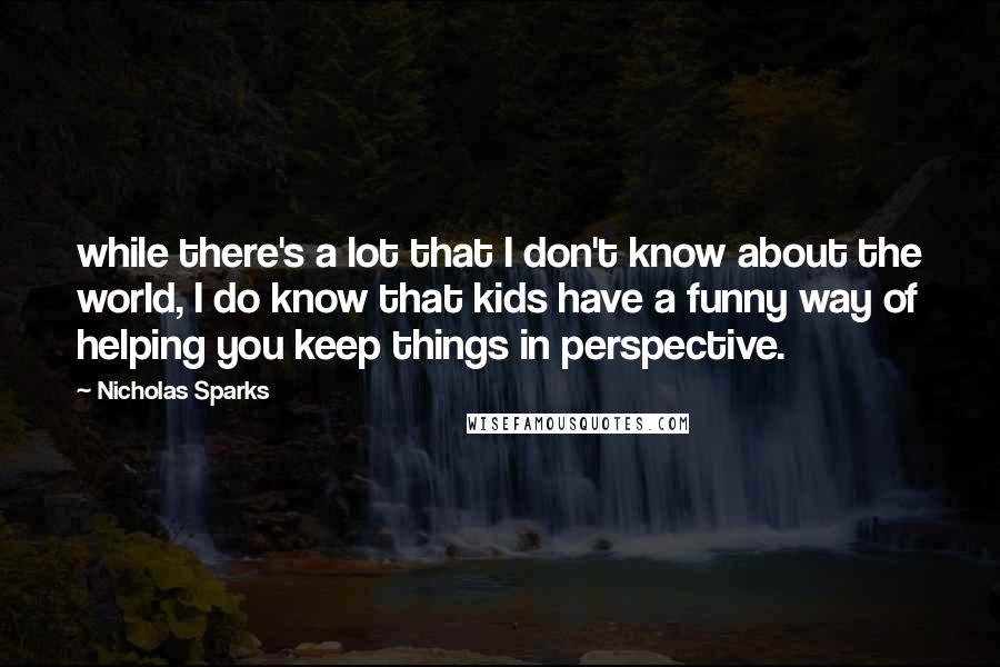 Nicholas Sparks Quotes: while there's a lot that I don't know about the world, I do know that kids have a funny way of helping you keep things in perspective.