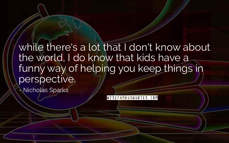 Nicholas Sparks Quotes: while there's a lot that I don't know about the world, I do know that kids have a funny way of helping you keep things in perspective.