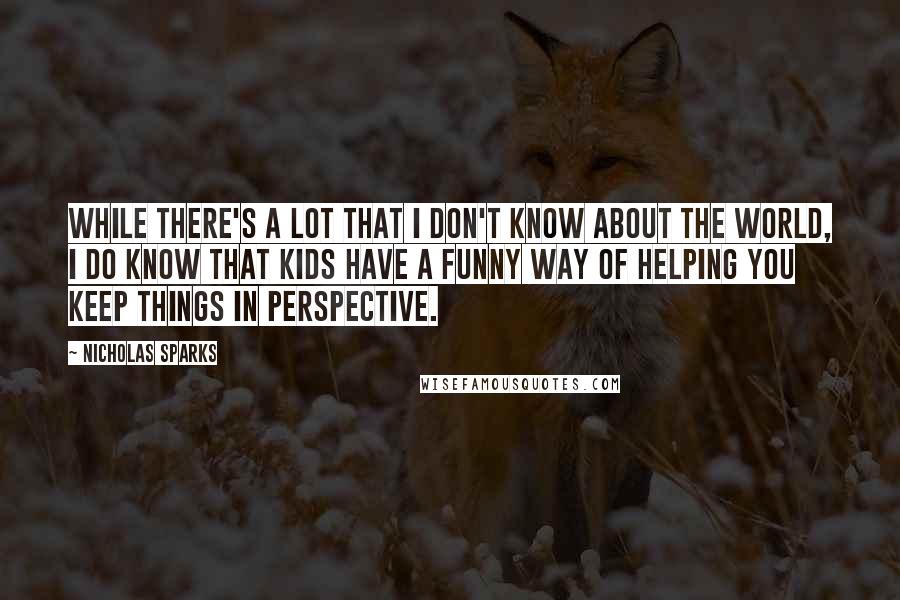 Nicholas Sparks Quotes: while there's a lot that I don't know about the world, I do know that kids have a funny way of helping you keep things in perspective.
