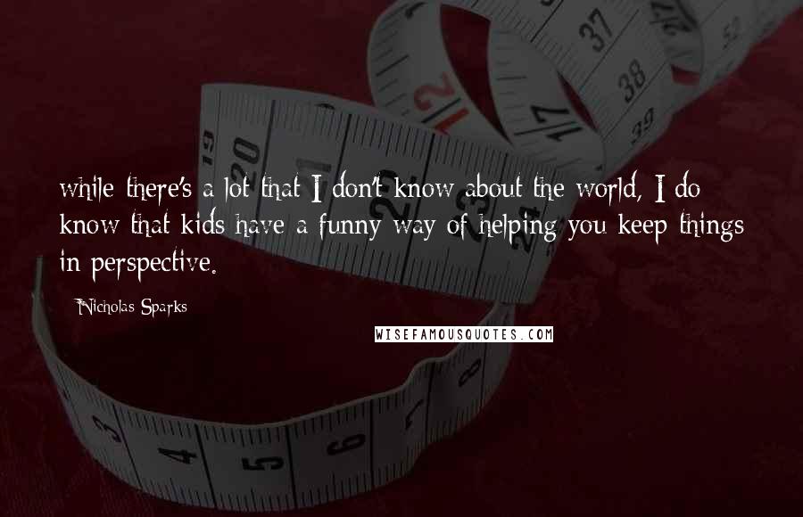 Nicholas Sparks Quotes: while there's a lot that I don't know about the world, I do know that kids have a funny way of helping you keep things in perspective.