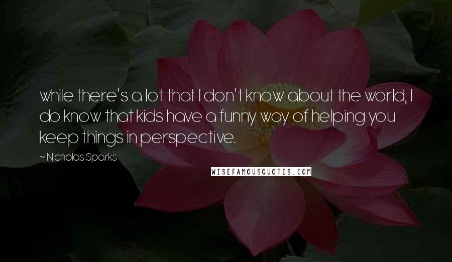 Nicholas Sparks Quotes: while there's a lot that I don't know about the world, I do know that kids have a funny way of helping you keep things in perspective.