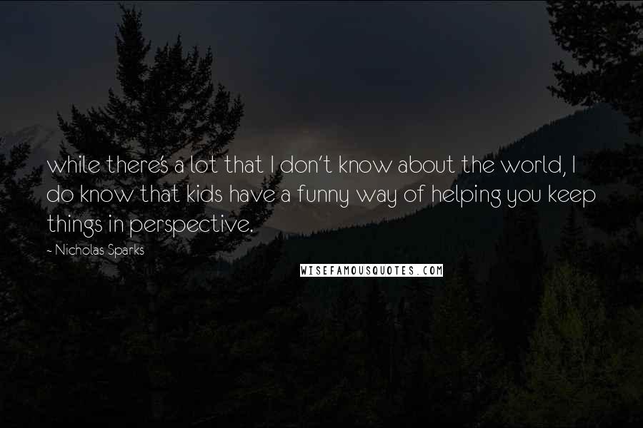 Nicholas Sparks Quotes: while there's a lot that I don't know about the world, I do know that kids have a funny way of helping you keep things in perspective.