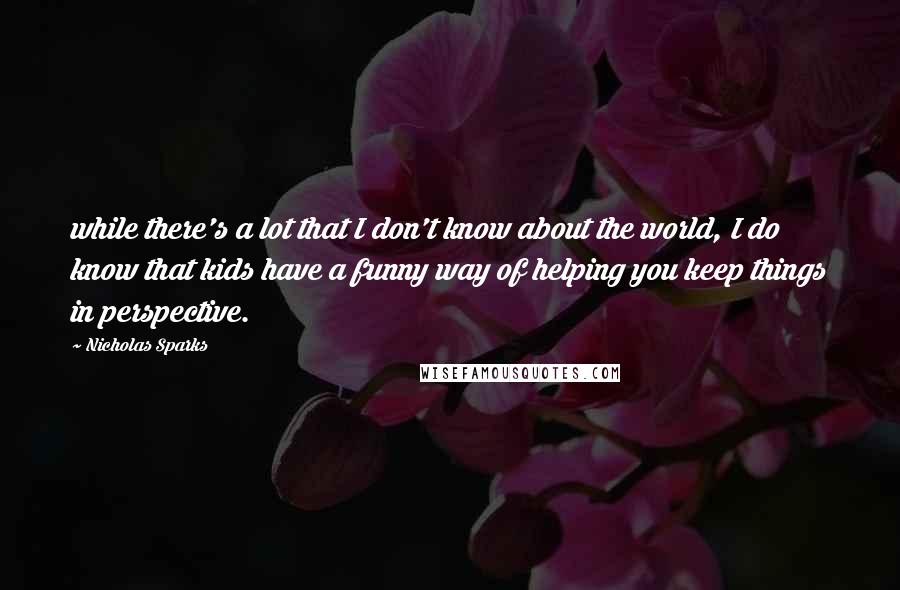Nicholas Sparks Quotes: while there's a lot that I don't know about the world, I do know that kids have a funny way of helping you keep things in perspective.