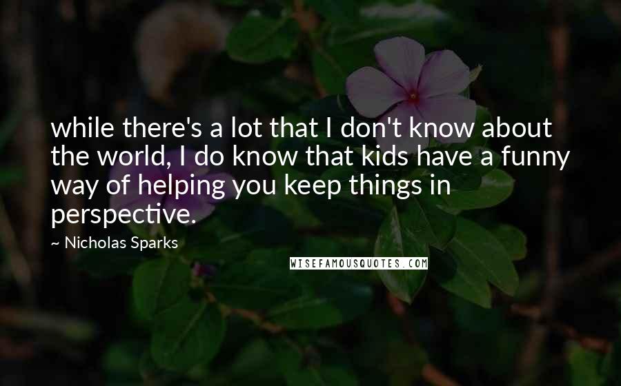 Nicholas Sparks Quotes: while there's a lot that I don't know about the world, I do know that kids have a funny way of helping you keep things in perspective.