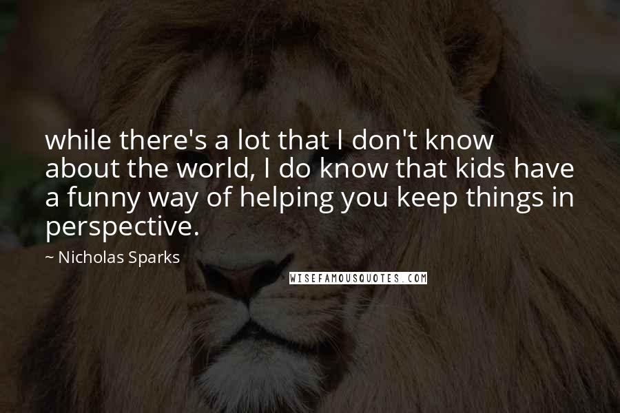 Nicholas Sparks Quotes: while there's a lot that I don't know about the world, I do know that kids have a funny way of helping you keep things in perspective.
