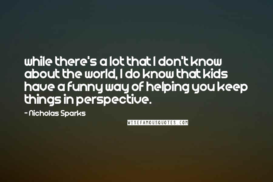 Nicholas Sparks Quotes: while there's a lot that I don't know about the world, I do know that kids have a funny way of helping you keep things in perspective.