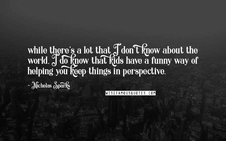 Nicholas Sparks Quotes: while there's a lot that I don't know about the world, I do know that kids have a funny way of helping you keep things in perspective.