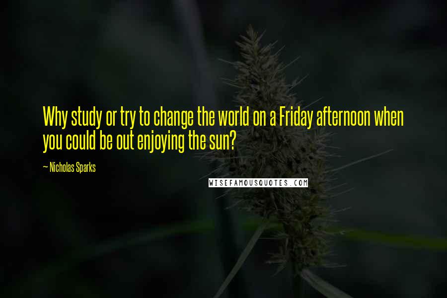 Nicholas Sparks Quotes: Why study or try to change the world on a Friday afternoon when you could be out enjoying the sun?