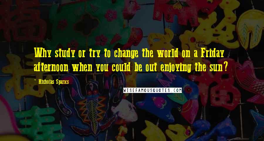 Nicholas Sparks Quotes: Why study or try to change the world on a Friday afternoon when you could be out enjoying the sun?