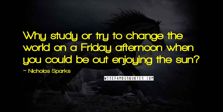 Nicholas Sparks Quotes: Why study or try to change the world on a Friday afternoon when you could be out enjoying the sun?