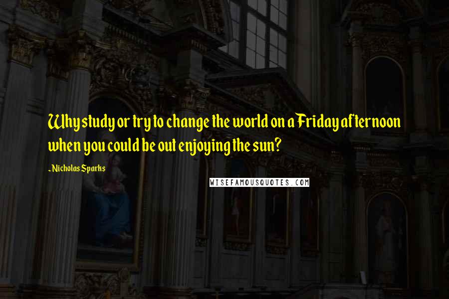 Nicholas Sparks Quotes: Why study or try to change the world on a Friday afternoon when you could be out enjoying the sun?