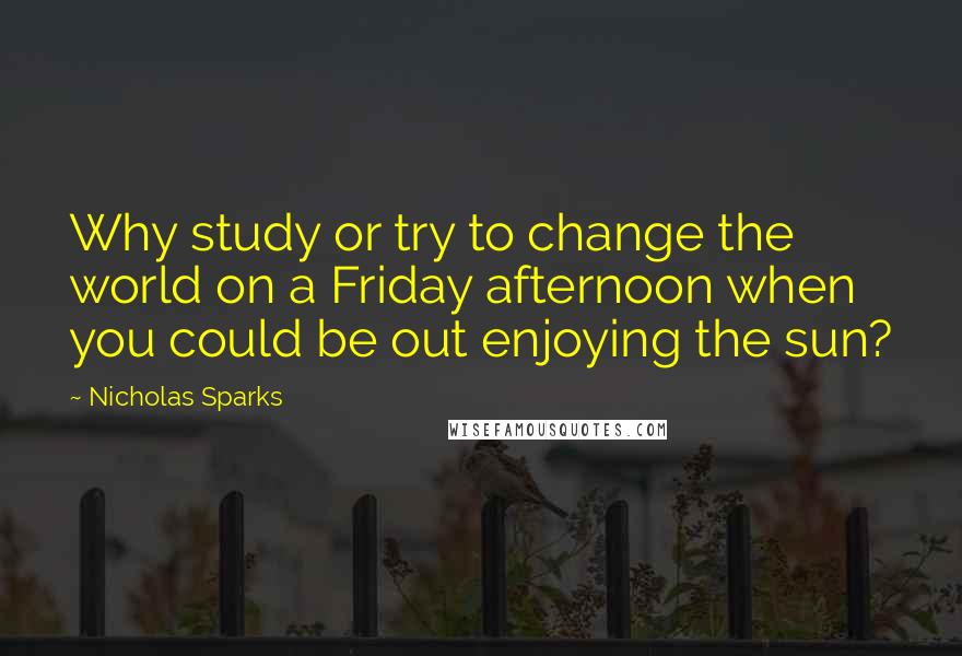 Nicholas Sparks Quotes: Why study or try to change the world on a Friday afternoon when you could be out enjoying the sun?