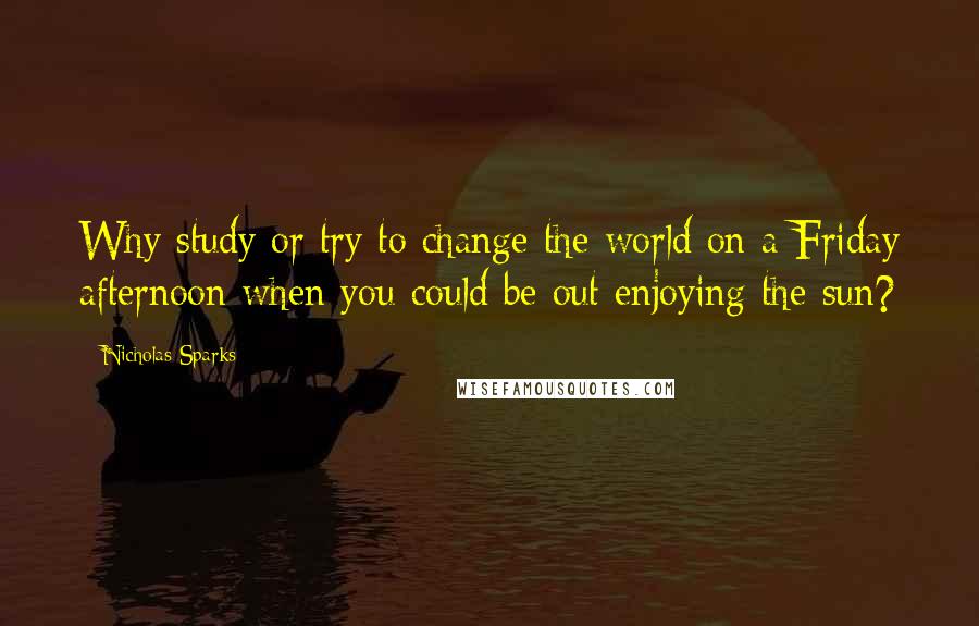 Nicholas Sparks Quotes: Why study or try to change the world on a Friday afternoon when you could be out enjoying the sun?