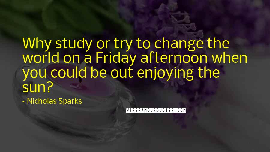 Nicholas Sparks Quotes: Why study or try to change the world on a Friday afternoon when you could be out enjoying the sun?
