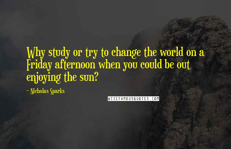 Nicholas Sparks Quotes: Why study or try to change the world on a Friday afternoon when you could be out enjoying the sun?