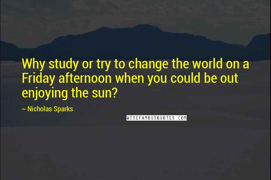 Nicholas Sparks Quotes: Why study or try to change the world on a Friday afternoon when you could be out enjoying the sun?