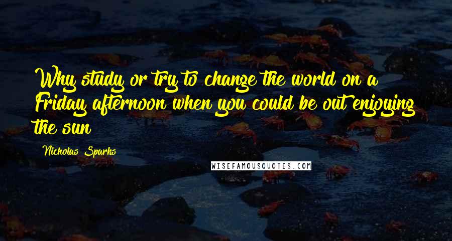 Nicholas Sparks Quotes: Why study or try to change the world on a Friday afternoon when you could be out enjoying the sun?