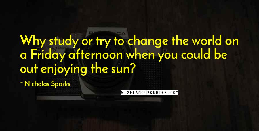 Nicholas Sparks Quotes: Why study or try to change the world on a Friday afternoon when you could be out enjoying the sun?