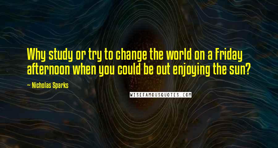 Nicholas Sparks Quotes: Why study or try to change the world on a Friday afternoon when you could be out enjoying the sun?