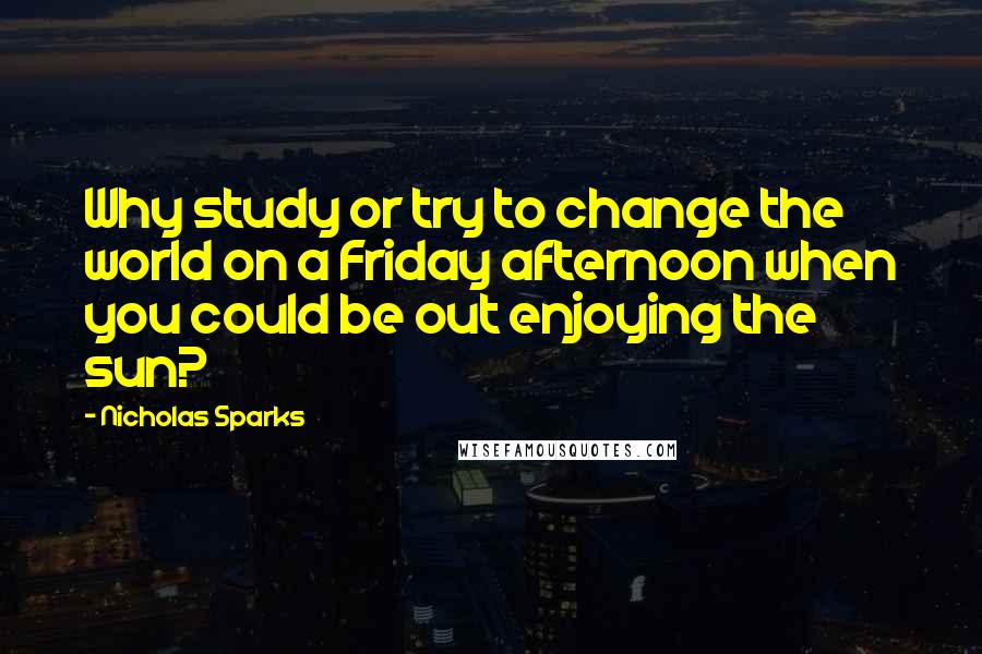 Nicholas Sparks Quotes: Why study or try to change the world on a Friday afternoon when you could be out enjoying the sun?