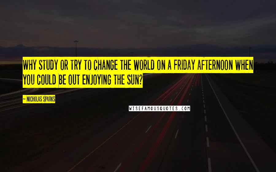 Nicholas Sparks Quotes: Why study or try to change the world on a Friday afternoon when you could be out enjoying the sun?