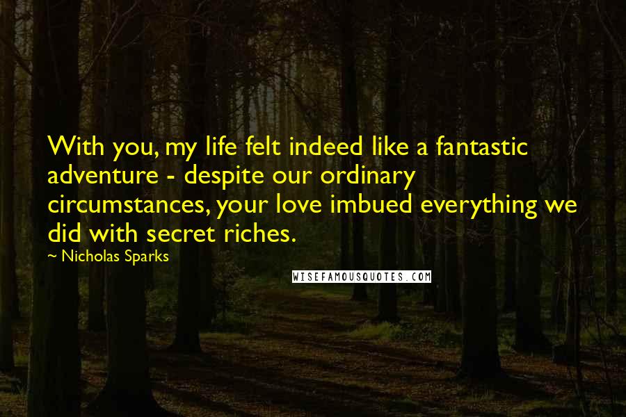 Nicholas Sparks Quotes: With you, my life felt indeed like a fantastic adventure - despite our ordinary circumstances, your love imbued everything we did with secret riches.