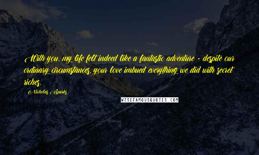 Nicholas Sparks Quotes: With you, my life felt indeed like a fantastic adventure - despite our ordinary circumstances, your love imbued everything we did with secret riches.