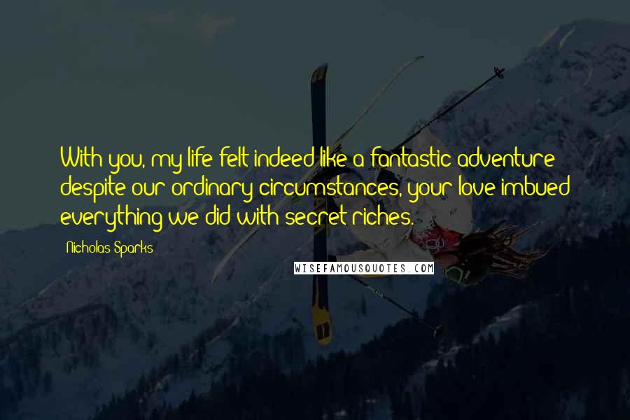 Nicholas Sparks Quotes: With you, my life felt indeed like a fantastic adventure - despite our ordinary circumstances, your love imbued everything we did with secret riches.