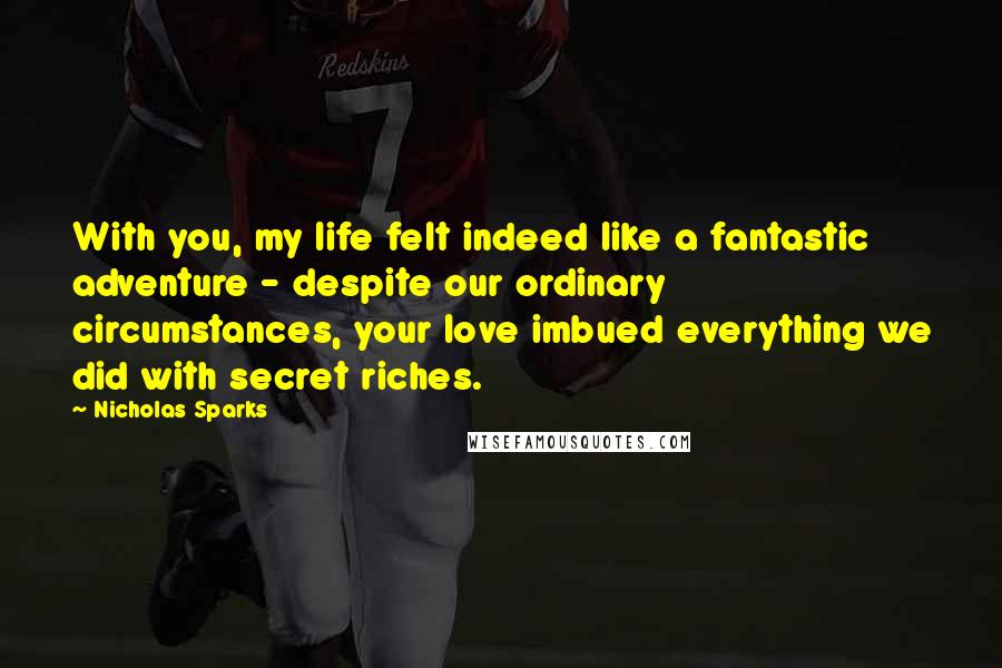 Nicholas Sparks Quotes: With you, my life felt indeed like a fantastic adventure - despite our ordinary circumstances, your love imbued everything we did with secret riches.