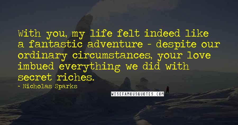 Nicholas Sparks Quotes: With you, my life felt indeed like a fantastic adventure - despite our ordinary circumstances, your love imbued everything we did with secret riches.