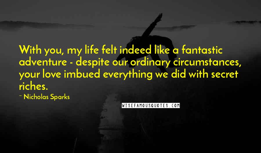 Nicholas Sparks Quotes: With you, my life felt indeed like a fantastic adventure - despite our ordinary circumstances, your love imbued everything we did with secret riches.