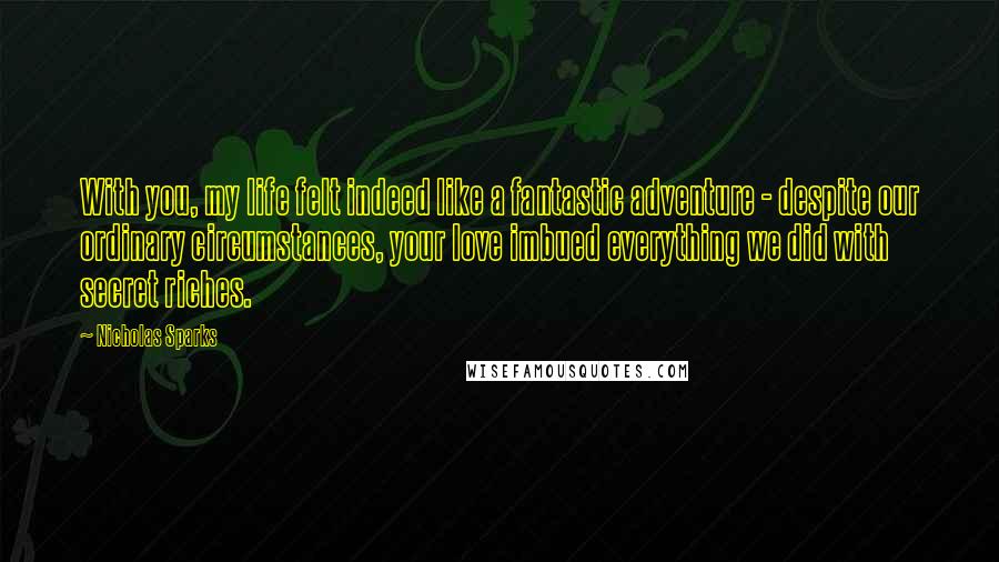 Nicholas Sparks Quotes: With you, my life felt indeed like a fantastic adventure - despite our ordinary circumstances, your love imbued everything we did with secret riches.