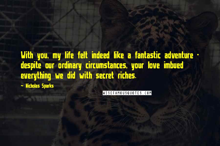 Nicholas Sparks Quotes: With you, my life felt indeed like a fantastic adventure - despite our ordinary circumstances, your love imbued everything we did with secret riches.