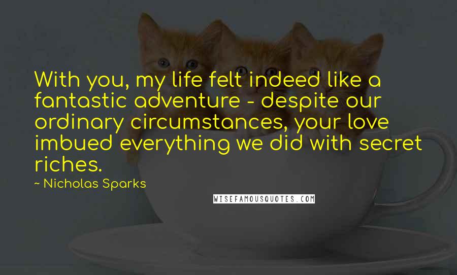 Nicholas Sparks Quotes: With you, my life felt indeed like a fantastic adventure - despite our ordinary circumstances, your love imbued everything we did with secret riches.