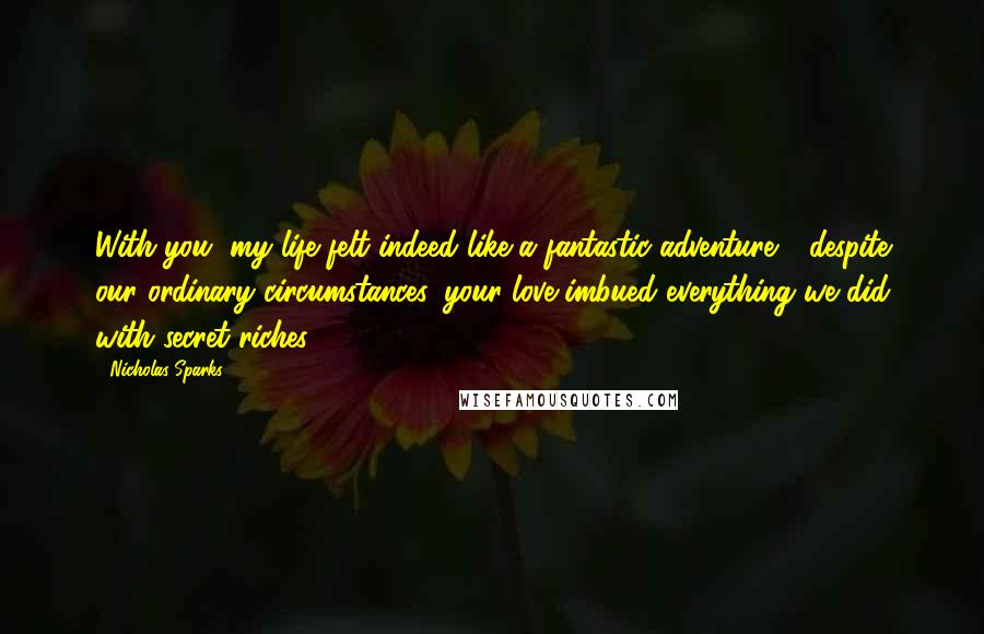 Nicholas Sparks Quotes: With you, my life felt indeed like a fantastic adventure - despite our ordinary circumstances, your love imbued everything we did with secret riches.