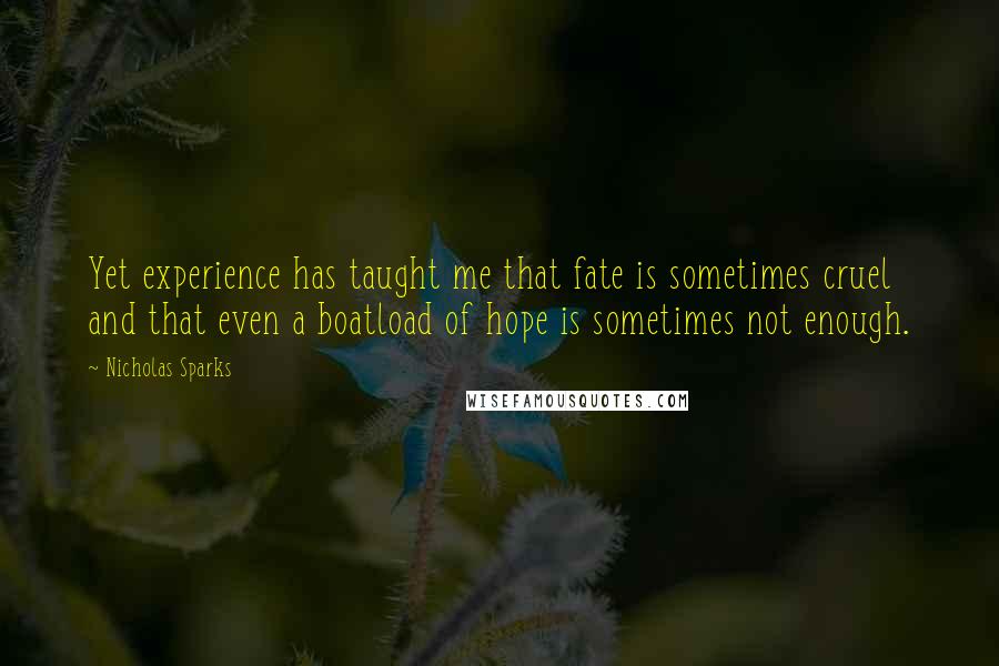 Nicholas Sparks Quotes: Yet experience has taught me that fate is sometimes cruel and that even a boatload of hope is sometimes not enough.