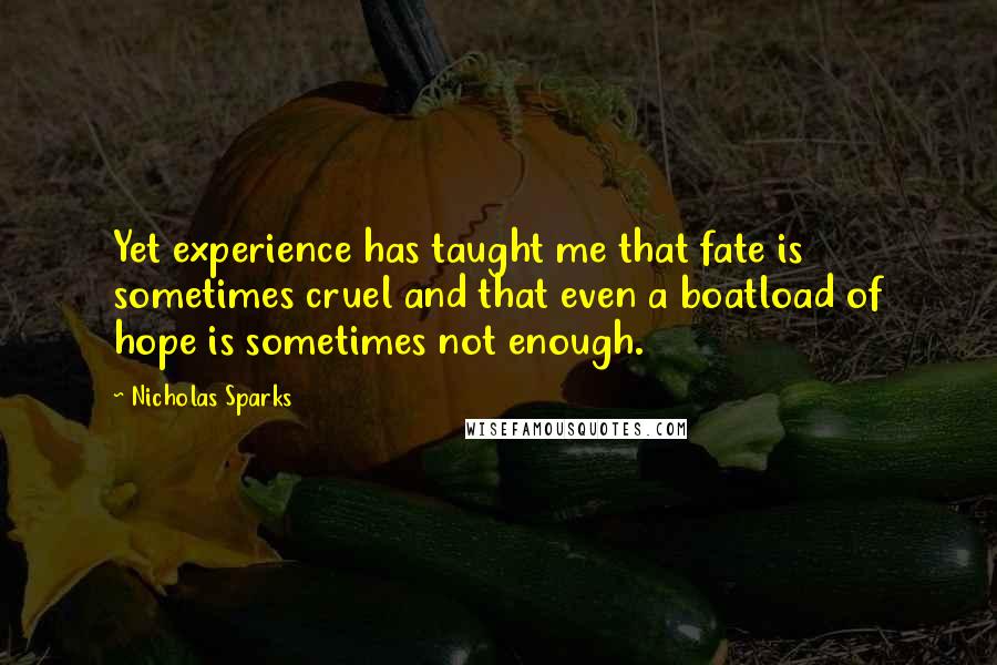 Nicholas Sparks Quotes: Yet experience has taught me that fate is sometimes cruel and that even a boatload of hope is sometimes not enough.