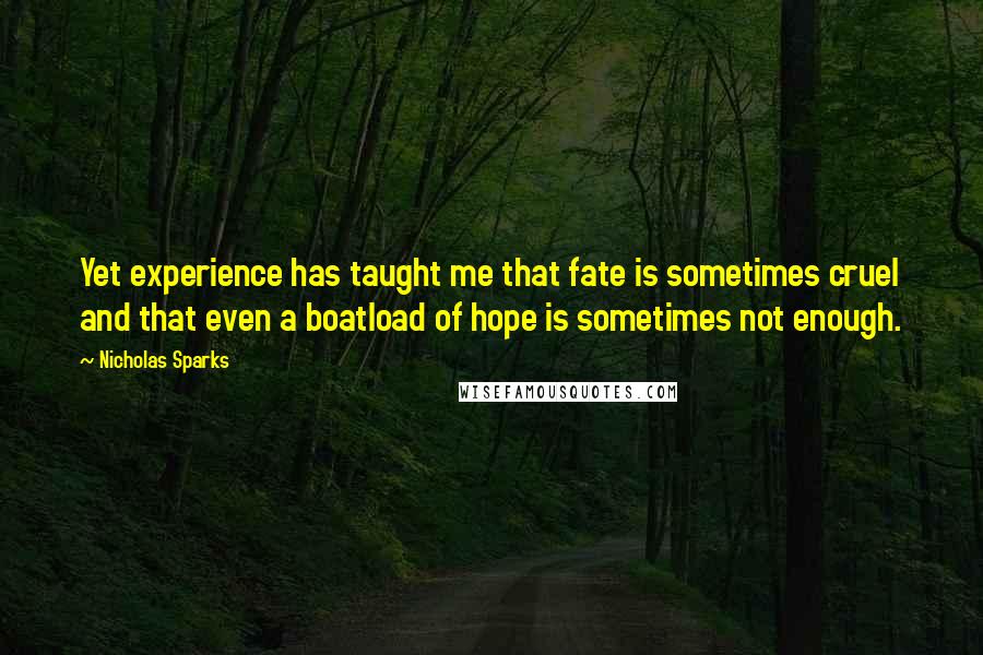 Nicholas Sparks Quotes: Yet experience has taught me that fate is sometimes cruel and that even a boatload of hope is sometimes not enough.