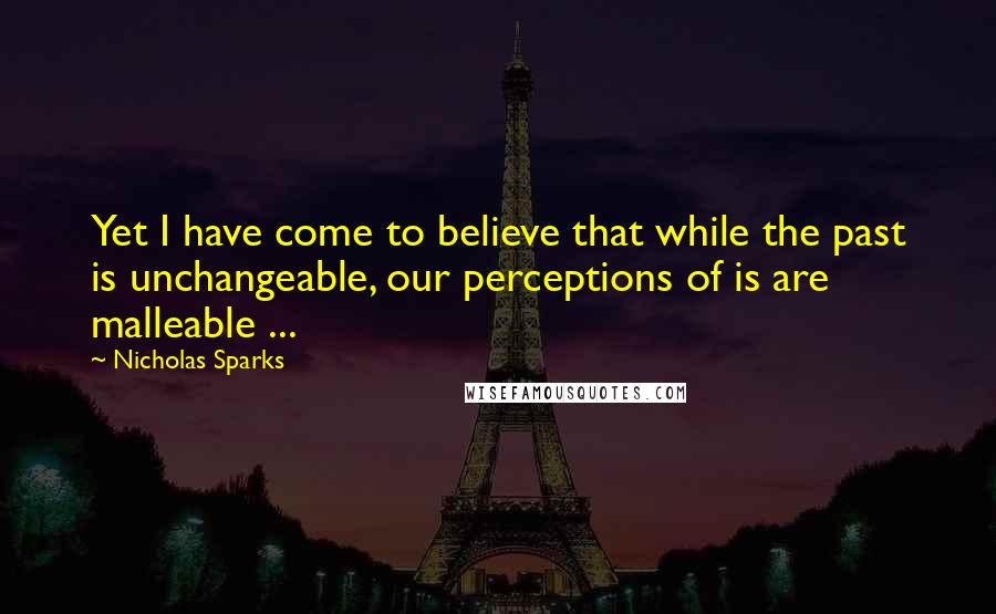 Nicholas Sparks Quotes: Yet I have come to believe that while the past is unchangeable, our perceptions of is are malleable ...