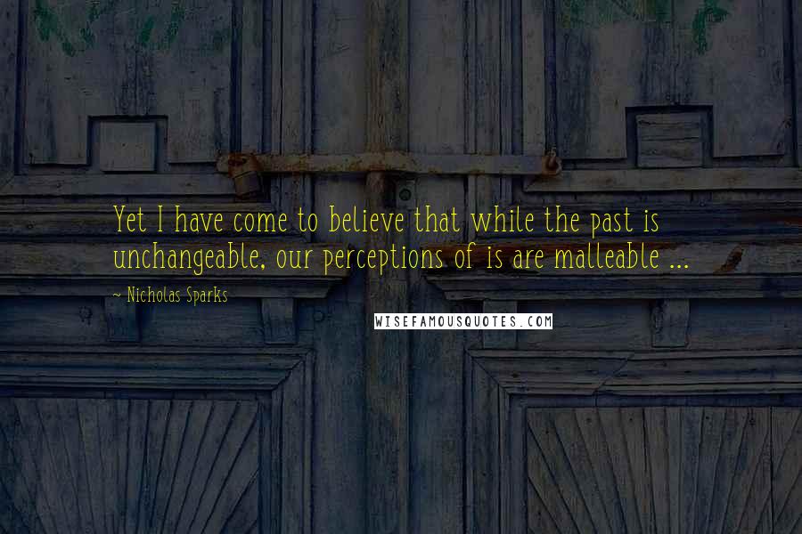 Nicholas Sparks Quotes: Yet I have come to believe that while the past is unchangeable, our perceptions of is are malleable ...