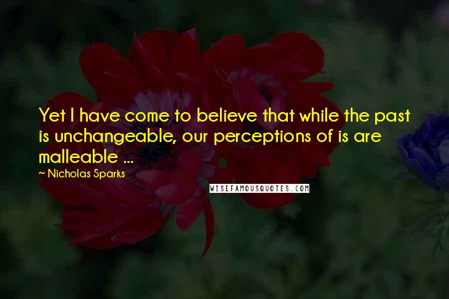 Nicholas Sparks Quotes: Yet I have come to believe that while the past is unchangeable, our perceptions of is are malleable ...