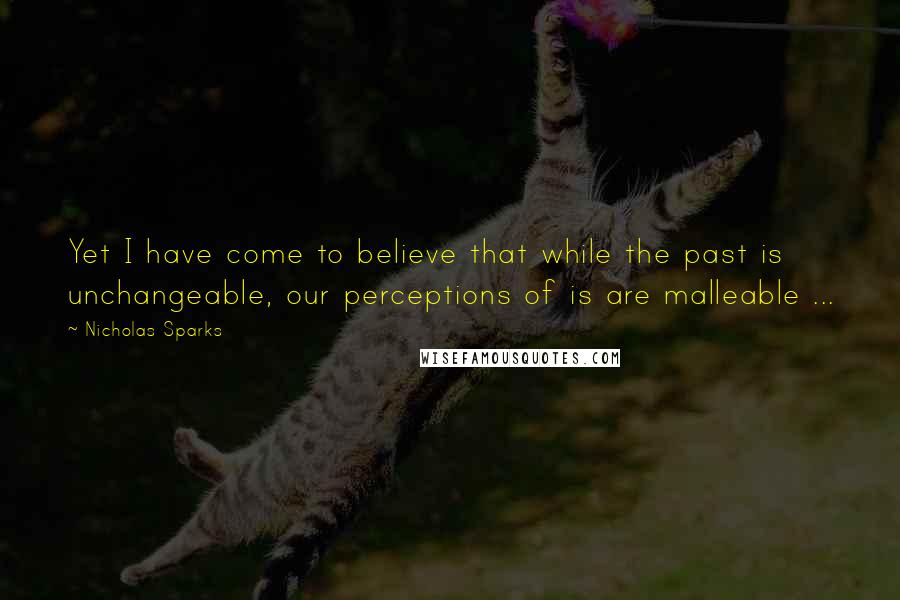 Nicholas Sparks Quotes: Yet I have come to believe that while the past is unchangeable, our perceptions of is are malleable ...