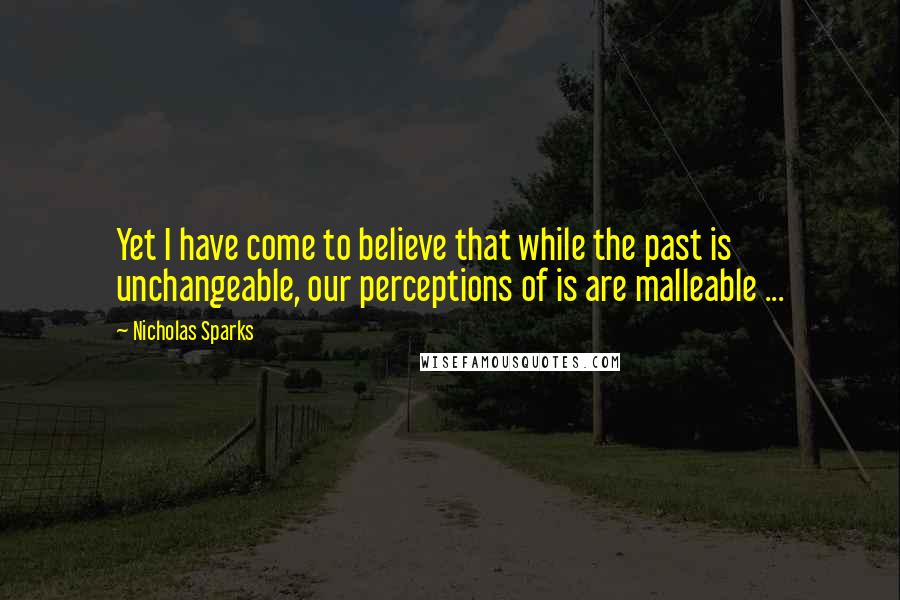 Nicholas Sparks Quotes: Yet I have come to believe that while the past is unchangeable, our perceptions of is are malleable ...