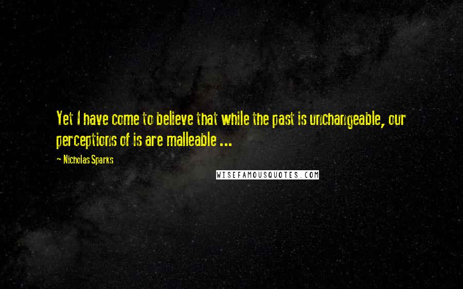 Nicholas Sparks Quotes: Yet I have come to believe that while the past is unchangeable, our perceptions of is are malleable ...