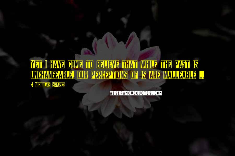 Nicholas Sparks Quotes: Yet I have come to believe that while the past is unchangeable, our perceptions of is are malleable ...