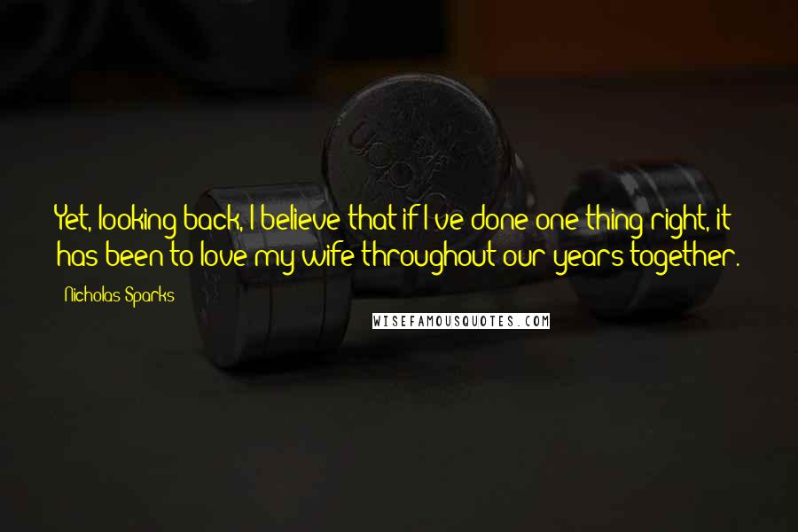 Nicholas Sparks Quotes: Yet, looking back, I believe that if I've done one thing right, it has been to love my wife throughout our years together.